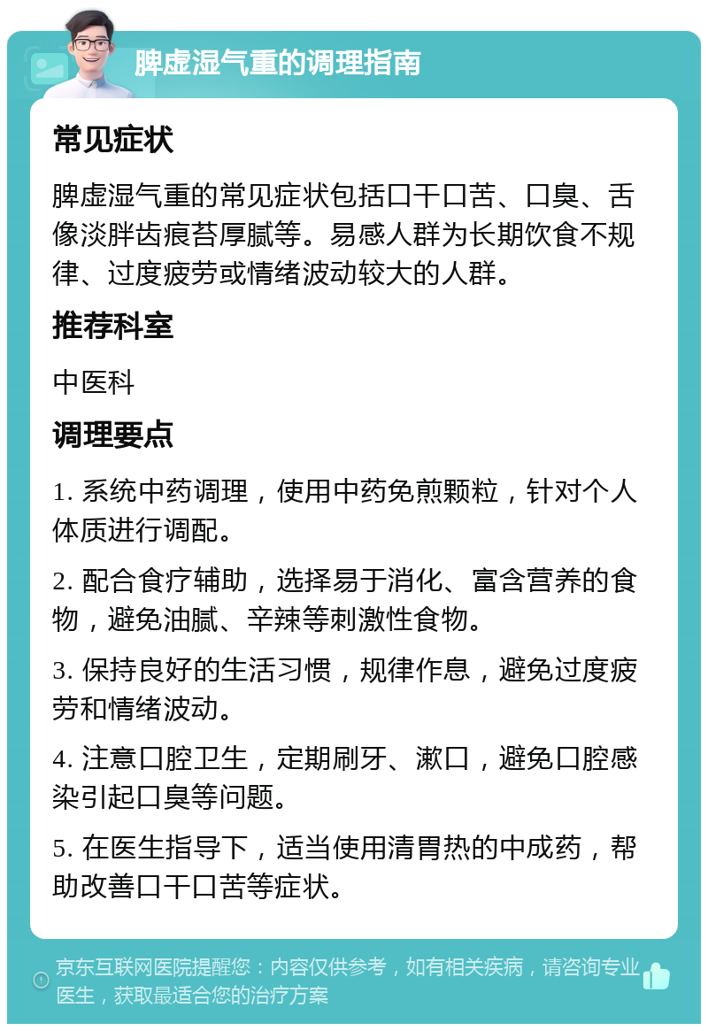 脾虚湿气重的调理指南 常见症状 脾虚湿气重的常见症状包括口干口苦、口臭、舌像淡胖齿痕苔厚腻等。易感人群为长期饮食不规律、过度疲劳或情绪波动较大的人群。 推荐科室 中医科 调理要点 1. 系统中药调理，使用中药免煎颗粒，针对个人体质进行调配。 2. 配合食疗辅助，选择易于消化、富含营养的食物，避免油腻、辛辣等刺激性食物。 3. 保持良好的生活习惯，规律作息，避免过度疲劳和情绪波动。 4. 注意口腔卫生，定期刷牙、漱口，避免口腔感染引起口臭等问题。 5. 在医生指导下，适当使用清胃热的中成药，帮助改善口干口苦等症状。