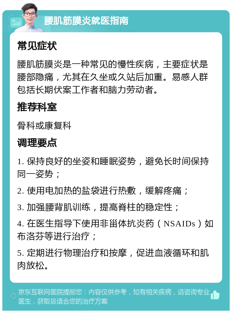 腰肌筋膜炎就医指南 常见症状 腰肌筋膜炎是一种常见的慢性疾病，主要症状是腰部隐痛，尤其在久坐或久站后加重。易感人群包括长期伏案工作者和脑力劳动者。 推荐科室 骨科或康复科 调理要点 1. 保持良好的坐姿和睡眠姿势，避免长时间保持同一姿势； 2. 使用电加热的盐袋进行热敷，缓解疼痛； 3. 加强腰背肌训练，提高脊柱的稳定性； 4. 在医生指导下使用非甾体抗炎药（NSAIDs）如布洛芬等进行治疗； 5. 定期进行物理治疗和按摩，促进血液循环和肌肉放松。