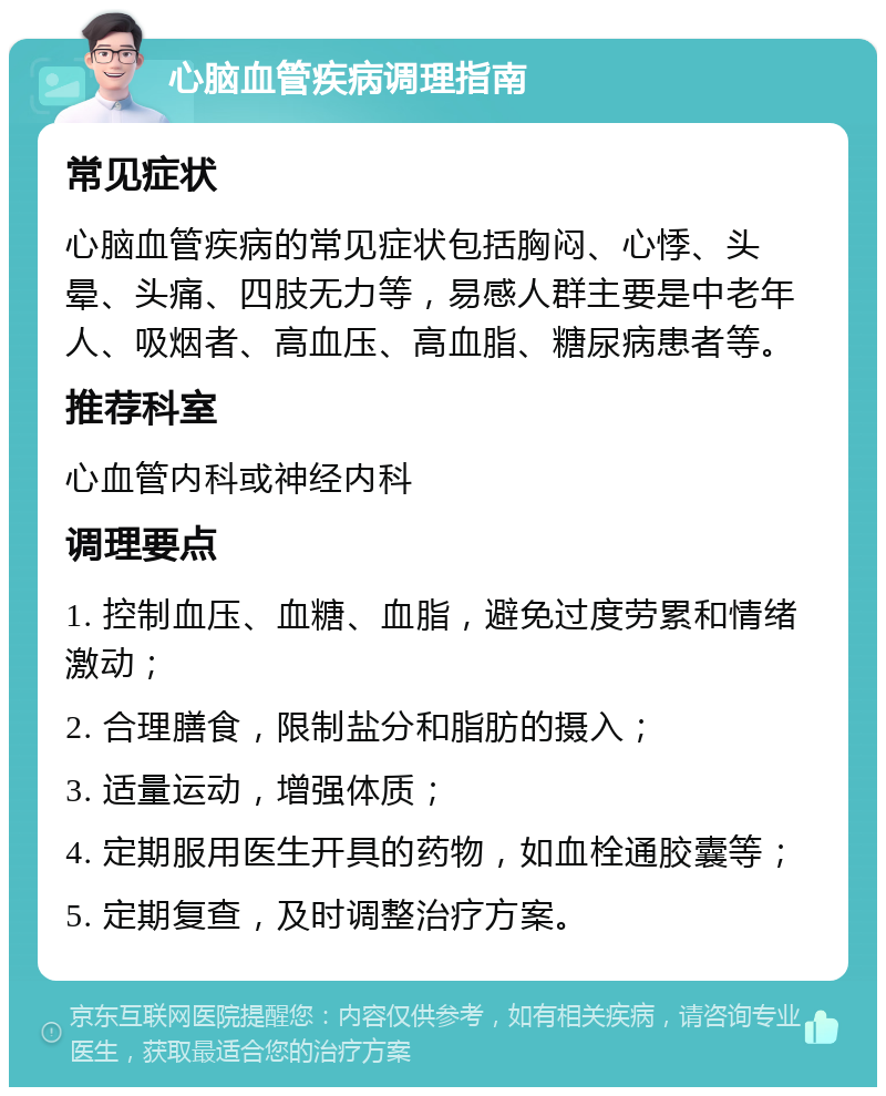 心脑血管疾病调理指南 常见症状 心脑血管疾病的常见症状包括胸闷、心悸、头晕、头痛、四肢无力等，易感人群主要是中老年人、吸烟者、高血压、高血脂、糖尿病患者等。 推荐科室 心血管内科或神经内科 调理要点 1. 控制血压、血糖、血脂，避免过度劳累和情绪激动； 2. 合理膳食，限制盐分和脂肪的摄入； 3. 适量运动，增强体质； 4. 定期服用医生开具的药物，如血栓通胶囊等； 5. 定期复查，及时调整治疗方案。