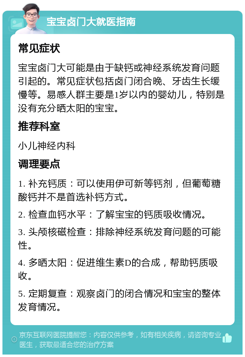 宝宝卤门大就医指南 常见症状 宝宝卤门大可能是由于缺钙或神经系统发育问题引起的。常见症状包括卤门闭合晚、牙齿生长缓慢等。易感人群主要是1岁以内的婴幼儿，特别是没有充分晒太阳的宝宝。 推荐科室 小儿神经内科 调理要点 1. 补充钙质：可以使用伊可新等钙剂，但葡萄糖酸钙并不是首选补钙方式。 2. 检查血钙水平：了解宝宝的钙质吸收情况。 3. 头颅核磁检查：排除神经系统发育问题的可能性。 4. 多晒太阳：促进维生素D的合成，帮助钙质吸收。 5. 定期复查：观察卤门的闭合情况和宝宝的整体发育情况。