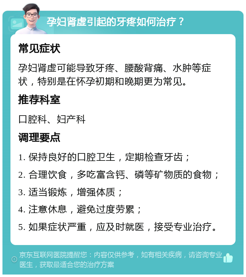 孕妇肾虚引起的牙疼如何治疗？ 常见症状 孕妇肾虚可能导致牙疼、腰酸背痛、水肿等症状，特别是在怀孕初期和晚期更为常见。 推荐科室 口腔科、妇产科 调理要点 1. 保持良好的口腔卫生，定期检查牙齿； 2. 合理饮食，多吃富含钙、磷等矿物质的食物； 3. 适当锻炼，增强体质； 4. 注意休息，避免过度劳累； 5. 如果症状严重，应及时就医，接受专业治疗。