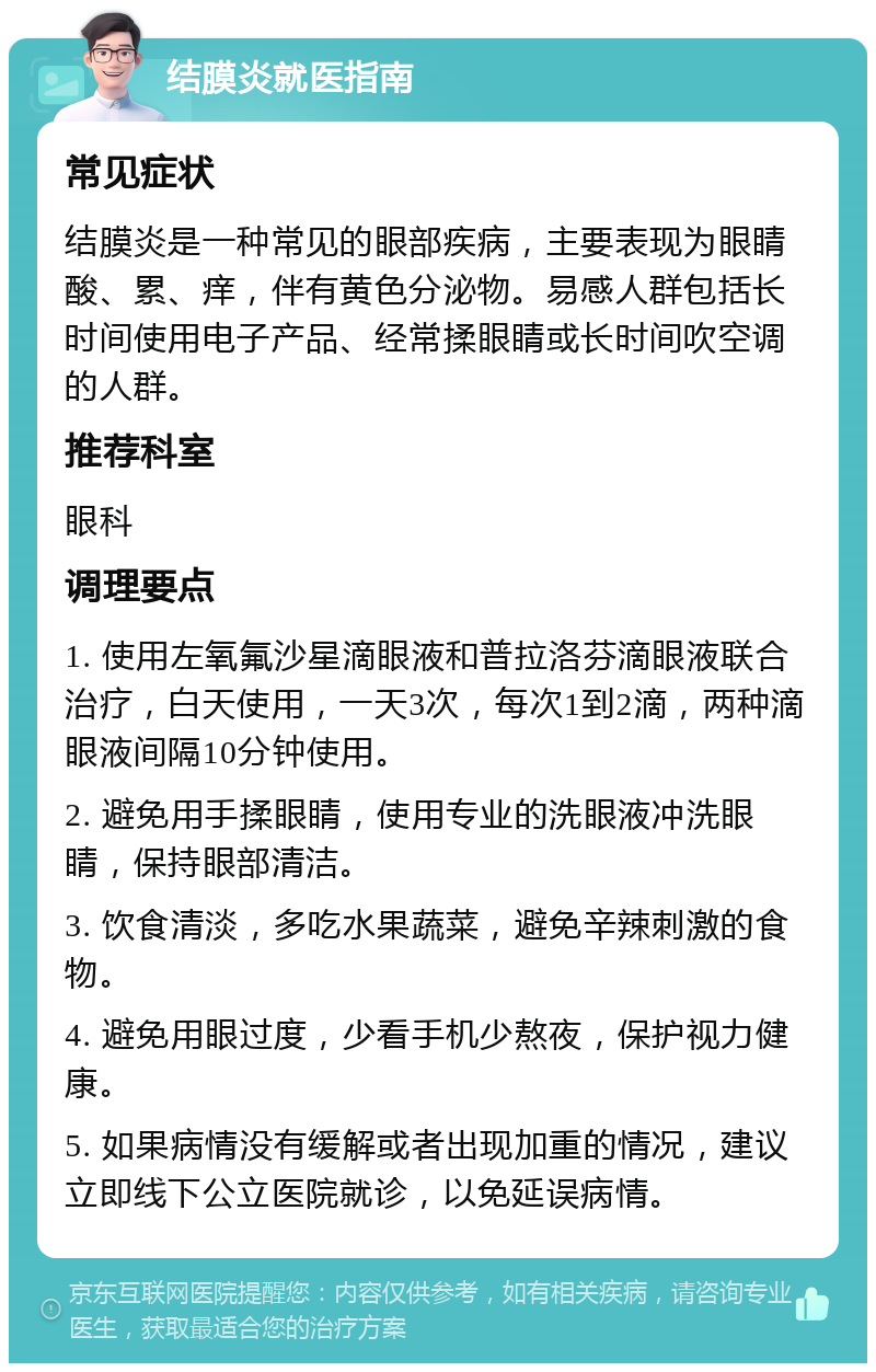 结膜炎就医指南 常见症状 结膜炎是一种常见的眼部疾病，主要表现为眼睛酸、累、痒，伴有黄色分泌物。易感人群包括长时间使用电子产品、经常揉眼睛或长时间吹空调的人群。 推荐科室 眼科 调理要点 1. 使用左氧氟沙星滴眼液和普拉洛芬滴眼液联合治疗，白天使用，一天3次，每次1到2滴，两种滴眼液间隔10分钟使用。 2. 避免用手揉眼睛，使用专业的洗眼液冲洗眼睛，保持眼部清洁。 3. 饮食清淡，多吃水果蔬菜，避免辛辣刺激的食物。 4. 避免用眼过度，少看手机少熬夜，保护视力健康。 5. 如果病情没有缓解或者出现加重的情况，建议立即线下公立医院就诊，以免延误病情。