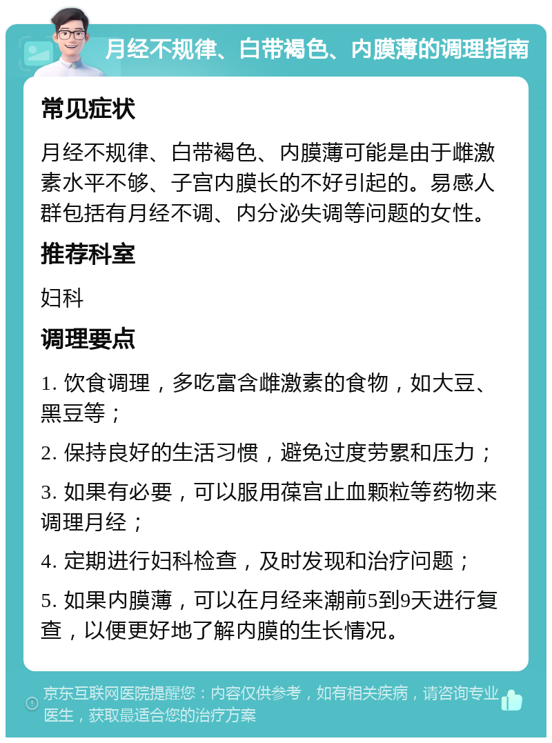 月经不规律、白带褐色、内膜薄的调理指南 常见症状 月经不规律、白带褐色、内膜薄可能是由于雌激素水平不够、子宫内膜长的不好引起的。易感人群包括有月经不调、内分泌失调等问题的女性。 推荐科室 妇科 调理要点 1. 饮食调理，多吃富含雌激素的食物，如大豆、黑豆等； 2. 保持良好的生活习惯，避免过度劳累和压力； 3. 如果有必要，可以服用葆宫止血颗粒等药物来调理月经； 4. 定期进行妇科检查，及时发现和治疗问题； 5. 如果内膜薄，可以在月经来潮前5到9天进行复查，以便更好地了解内膜的生长情况。