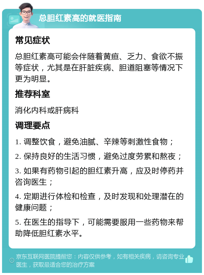 总胆红素高的就医指南 常见症状 总胆红素高可能会伴随着黄疸、乏力、食欲不振等症状，尤其是在肝脏疾病、胆道阻塞等情况下更为明显。 推荐科室 消化内科或肝病科 调理要点 1. 调整饮食，避免油腻、辛辣等刺激性食物； 2. 保持良好的生活习惯，避免过度劳累和熬夜； 3. 如果有药物引起的胆红素升高，应及时停药并咨询医生； 4. 定期进行体检和检查，及时发现和处理潜在的健康问题； 5. 在医生的指导下，可能需要服用一些药物来帮助降低胆红素水平。