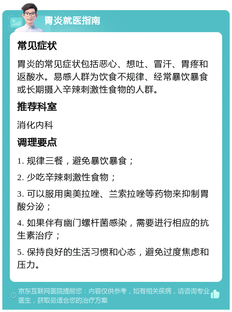 胃炎就医指南 常见症状 胃炎的常见症状包括恶心、想吐、冒汗、胃疼和返酸水。易感人群为饮食不规律、经常暴饮暴食或长期摄入辛辣刺激性食物的人群。 推荐科室 消化内科 调理要点 1. 规律三餐，避免暴饮暴食； 2. 少吃辛辣刺激性食物； 3. 可以服用奥美拉唑、兰索拉唑等药物来抑制胃酸分泌； 4. 如果伴有幽门螺杆菌感染，需要进行相应的抗生素治疗； 5. 保持良好的生活习惯和心态，避免过度焦虑和压力。