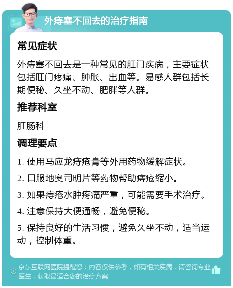 外痔塞不回去的治疗指南 常见症状 外痔塞不回去是一种常见的肛门疾病，主要症状包括肛门疼痛、肿胀、出血等。易感人群包括长期便秘、久坐不动、肥胖等人群。 推荐科室 肛肠科 调理要点 1. 使用马应龙痔疮膏等外用药物缓解症状。 2. 口服地奥司明片等药物帮助痔疮缩小。 3. 如果痔疮水肿疼痛严重，可能需要手术治疗。 4. 注意保持大便通畅，避免便秘。 5. 保持良好的生活习惯，避免久坐不动，适当运动，控制体重。