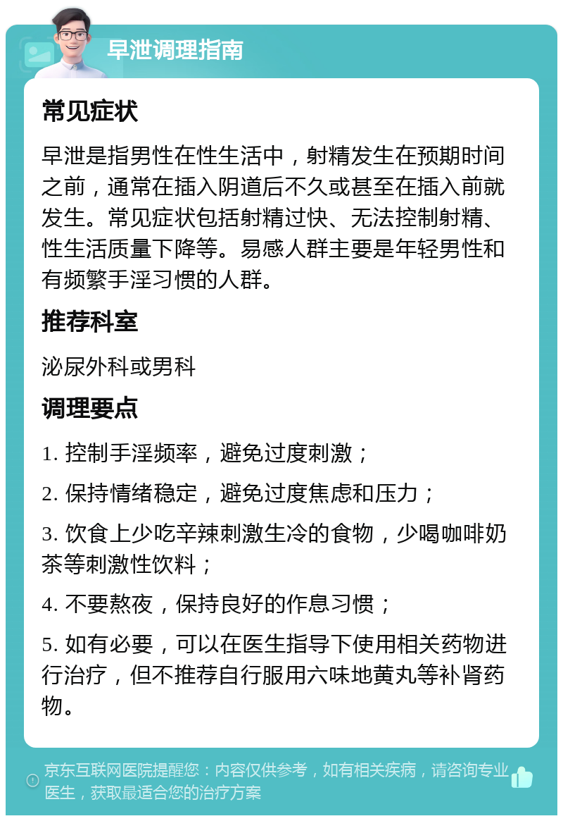 早泄调理指南 常见症状 早泄是指男性在性生活中，射精发生在预期时间之前，通常在插入阴道后不久或甚至在插入前就发生。常见症状包括射精过快、无法控制射精、性生活质量下降等。易感人群主要是年轻男性和有频繁手淫习惯的人群。 推荐科室 泌尿外科或男科 调理要点 1. 控制手淫频率，避免过度刺激； 2. 保持情绪稳定，避免过度焦虑和压力； 3. 饮食上少吃辛辣刺激生冷的食物，少喝咖啡奶茶等刺激性饮料； 4. 不要熬夜，保持良好的作息习惯； 5. 如有必要，可以在医生指导下使用相关药物进行治疗，但不推荐自行服用六味地黄丸等补肾药物。