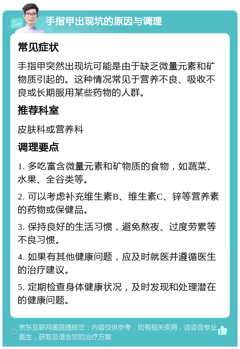 手指甲出现坑的原因与调理 常见症状 手指甲突然出现坑可能是由于缺乏微量元素和矿物质引起的。这种情况常见于营养不良、吸收不良或长期服用某些药物的人群。 推荐科室 皮肤科或营养科 调理要点 1. 多吃富含微量元素和矿物质的食物，如蔬菜、水果、全谷类等。 2. 可以考虑补充维生素B、维生素C、锌等营养素的药物或保健品。 3. 保持良好的生活习惯，避免熬夜、过度劳累等不良习惯。 4. 如果有其他健康问题，应及时就医并遵循医生的治疗建议。 5. 定期检查身体健康状况，及时发现和处理潜在的健康问题。