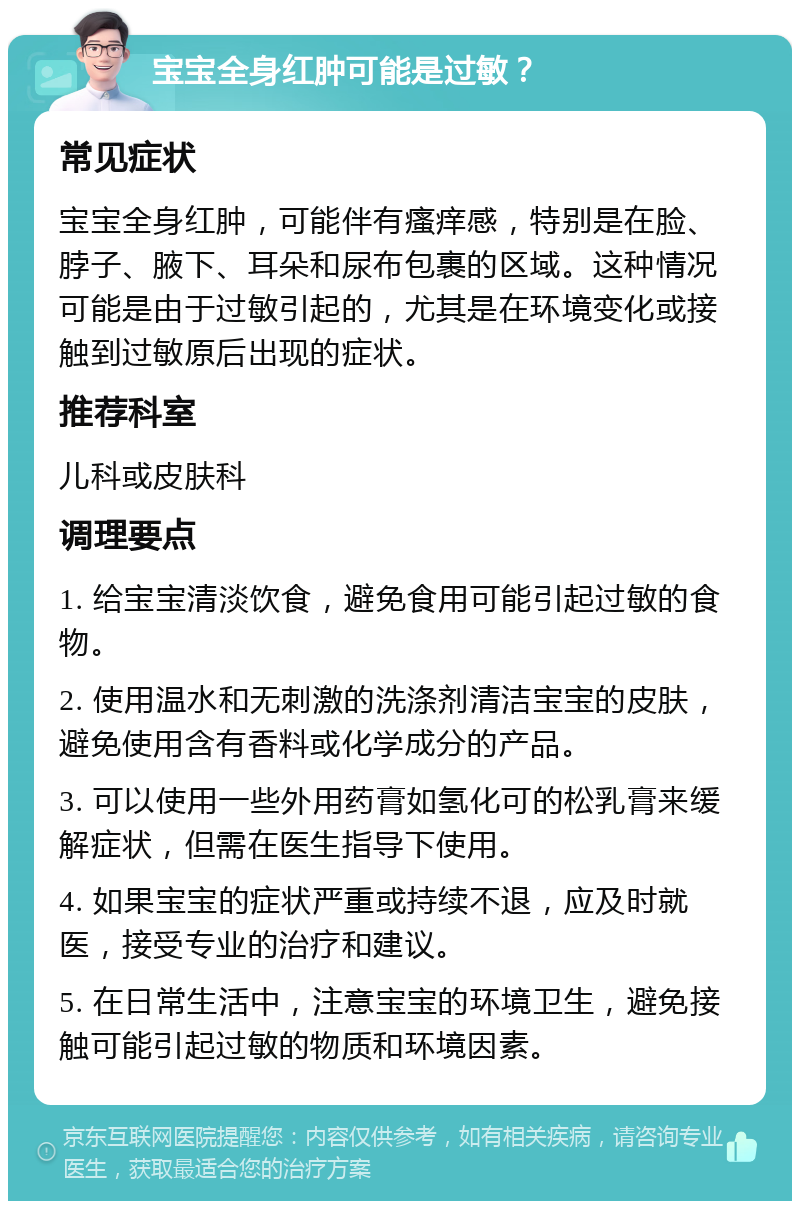 宝宝全身红肿可能是过敏？ 常见症状 宝宝全身红肿，可能伴有瘙痒感，特别是在脸、脖子、腋下、耳朵和尿布包裹的区域。这种情况可能是由于过敏引起的，尤其是在环境变化或接触到过敏原后出现的症状。 推荐科室 儿科或皮肤科 调理要点 1. 给宝宝清淡饮食，避免食用可能引起过敏的食物。 2. 使用温水和无刺激的洗涤剂清洁宝宝的皮肤，避免使用含有香料或化学成分的产品。 3. 可以使用一些外用药膏如氢化可的松乳膏来缓解症状，但需在医生指导下使用。 4. 如果宝宝的症状严重或持续不退，应及时就医，接受专业的治疗和建议。 5. 在日常生活中，注意宝宝的环境卫生，避免接触可能引起过敏的物质和环境因素。