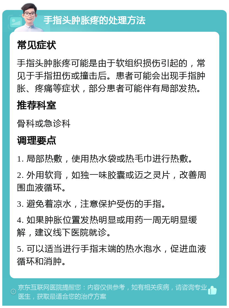 手指头肿胀疼的处理方法 常见症状 手指头肿胀疼可能是由于软组织损伤引起的，常见于手指扭伤或撞击后。患者可能会出现手指肿胀、疼痛等症状，部分患者可能伴有局部发热。 推荐科室 骨科或急诊科 调理要点 1. 局部热敷，使用热水袋或热毛巾进行热敷。 2. 外用软膏，如独一味胶囊或迈之灵片，改善周围血液循环。 3. 避免着凉水，注意保护受伤的手指。 4. 如果肿胀位置发热明显或用药一周无明显缓解，建议线下医院就诊。 5. 可以适当进行手指末端的热水泡水，促进血液循环和消肿。