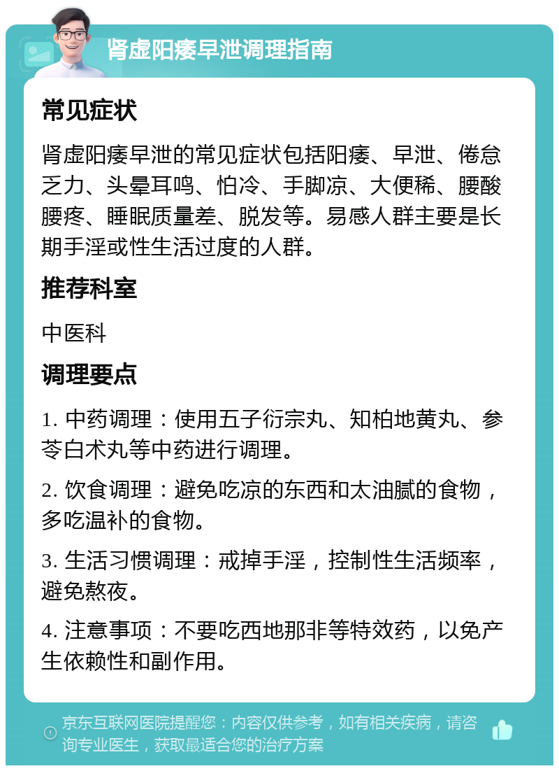 肾虚阳痿早泄调理指南 常见症状 肾虚阳痿早泄的常见症状包括阳痿、早泄、倦怠乏力、头晕耳鸣、怕冷、手脚凉、大便稀、腰酸腰疼、睡眠质量差、脱发等。易感人群主要是长期手淫或性生活过度的人群。 推荐科室 中医科 调理要点 1. 中药调理：使用五子衍宗丸、知柏地黄丸、参苓白术丸等中药进行调理。 2. 饮食调理：避免吃凉的东西和太油腻的食物，多吃温补的食物。 3. 生活习惯调理：戒掉手淫，控制性生活频率，避免熬夜。 4. 注意事项：不要吃西地那非等特效药，以免产生依赖性和副作用。