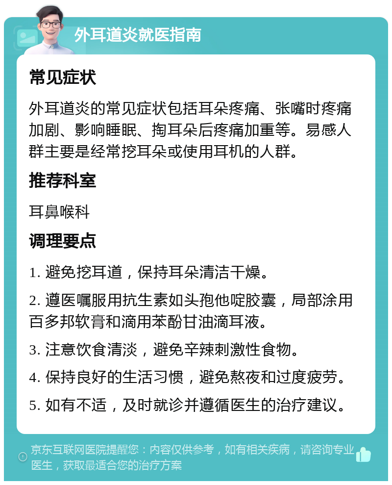 外耳道炎就医指南 常见症状 外耳道炎的常见症状包括耳朵疼痛、张嘴时疼痛加剧、影响睡眠、掏耳朵后疼痛加重等。易感人群主要是经常挖耳朵或使用耳机的人群。 推荐科室 耳鼻喉科 调理要点 1. 避免挖耳道，保持耳朵清洁干燥。 2. 遵医嘱服用抗生素如头孢他啶胶囊，局部涂用百多邦软膏和滴用苯酚甘油滴耳液。 3. 注意饮食清淡，避免辛辣刺激性食物。 4. 保持良好的生活习惯，避免熬夜和过度疲劳。 5. 如有不适，及时就诊并遵循医生的治疗建议。