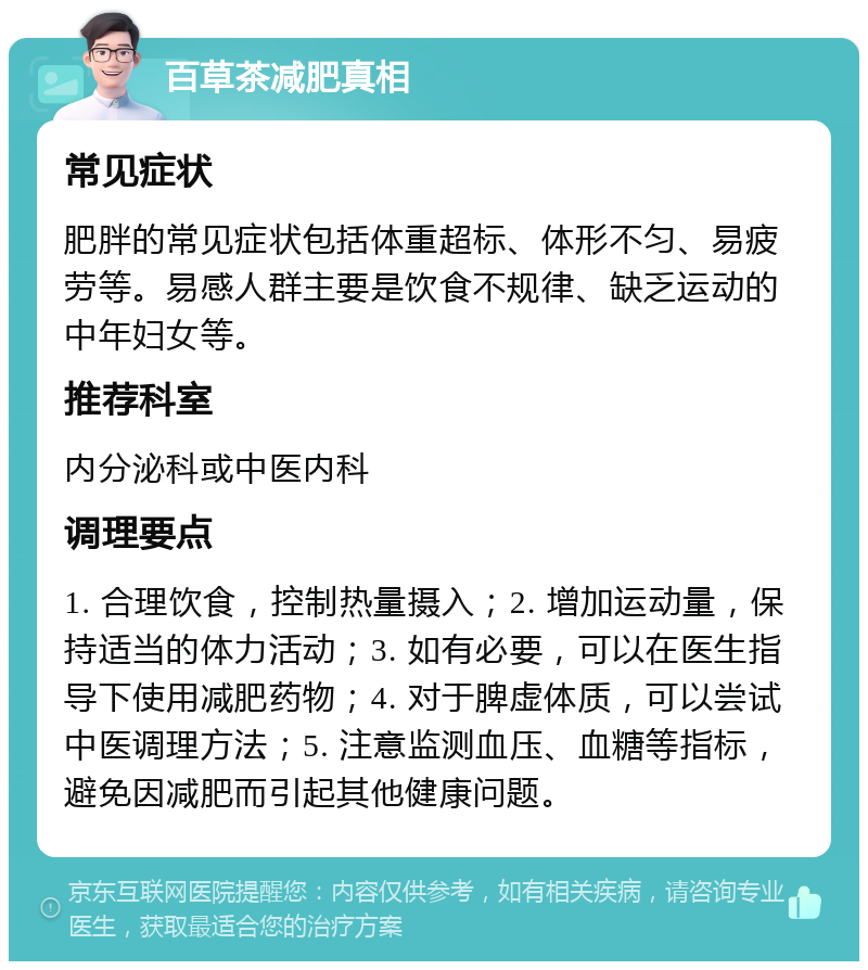 百草茶减肥真相 常见症状 肥胖的常见症状包括体重超标、体形不匀、易疲劳等。易感人群主要是饮食不规律、缺乏运动的中年妇女等。 推荐科室 内分泌科或中医内科 调理要点 1. 合理饮食，控制热量摄入；2. 增加运动量，保持适当的体力活动；3. 如有必要，可以在医生指导下使用减肥药物；4. 对于脾虚体质，可以尝试中医调理方法；5. 注意监测血压、血糖等指标，避免因减肥而引起其他健康问题。