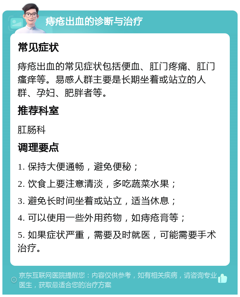 痔疮出血的诊断与治疗 常见症状 痔疮出血的常见症状包括便血、肛门疼痛、肛门瘙痒等。易感人群主要是长期坐着或站立的人群、孕妇、肥胖者等。 推荐科室 肛肠科 调理要点 1. 保持大便通畅，避免便秘； 2. 饮食上要注意清淡，多吃蔬菜水果； 3. 避免长时间坐着或站立，适当休息； 4. 可以使用一些外用药物，如痔疮膏等； 5. 如果症状严重，需要及时就医，可能需要手术治疗。