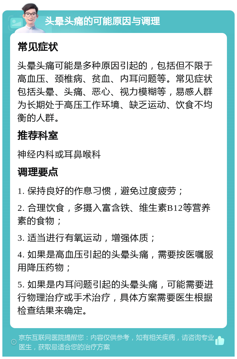 头晕头痛的可能原因与调理 常见症状 头晕头痛可能是多种原因引起的，包括但不限于高血压、颈椎病、贫血、内耳问题等。常见症状包括头晕、头痛、恶心、视力模糊等，易感人群为长期处于高压工作环境、缺乏运动、饮食不均衡的人群。 推荐科室 神经内科或耳鼻喉科 调理要点 1. 保持良好的作息习惯，避免过度疲劳； 2. 合理饮食，多摄入富含铁、维生素B12等营养素的食物； 3. 适当进行有氧运动，增强体质； 4. 如果是高血压引起的头晕头痛，需要按医嘱服用降压药物； 5. 如果是内耳问题引起的头晕头痛，可能需要进行物理治疗或手术治疗，具体方案需要医生根据检查结果来确定。