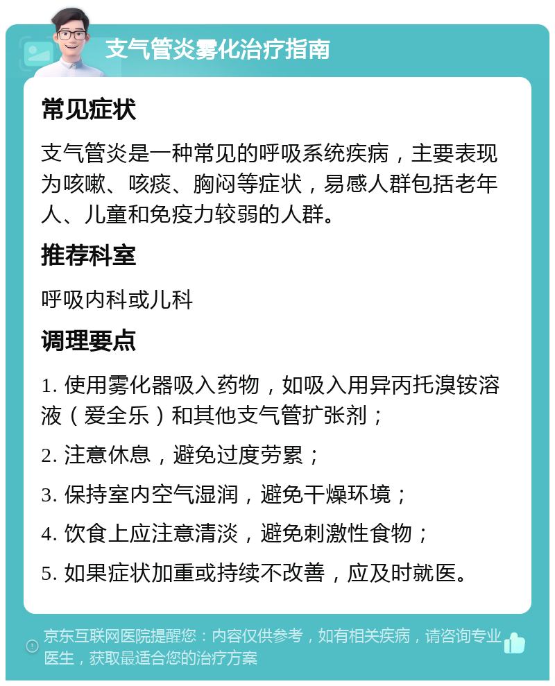 支气管炎雾化治疗指南 常见症状 支气管炎是一种常见的呼吸系统疾病，主要表现为咳嗽、咳痰、胸闷等症状，易感人群包括老年人、儿童和免疫力较弱的人群。 推荐科室 呼吸内科或儿科 调理要点 1. 使用雾化器吸入药物，如吸入用异丙托溴铵溶液（爱全乐）和其他支气管扩张剂； 2. 注意休息，避免过度劳累； 3. 保持室内空气湿润，避免干燥环境； 4. 饮食上应注意清淡，避免刺激性食物； 5. 如果症状加重或持续不改善，应及时就医。