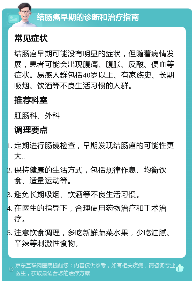 结肠癌早期的诊断和治疗指南 常见症状 结肠癌早期可能没有明显的症状，但随着病情发展，患者可能会出现腹痛、腹胀、反酸、便血等症状。易感人群包括40岁以上、有家族史、长期吸烟、饮酒等不良生活习惯的人群。 推荐科室 肛肠科、外科 调理要点 定期进行肠镜检查，早期发现结肠癌的可能性更大。 保持健康的生活方式，包括规律作息、均衡饮食、适量运动等。 避免长期吸烟、饮酒等不良生活习惯。 在医生的指导下，合理使用药物治疗和手术治疗。 注意饮食调理，多吃新鲜蔬菜水果，少吃油腻、辛辣等刺激性食物。