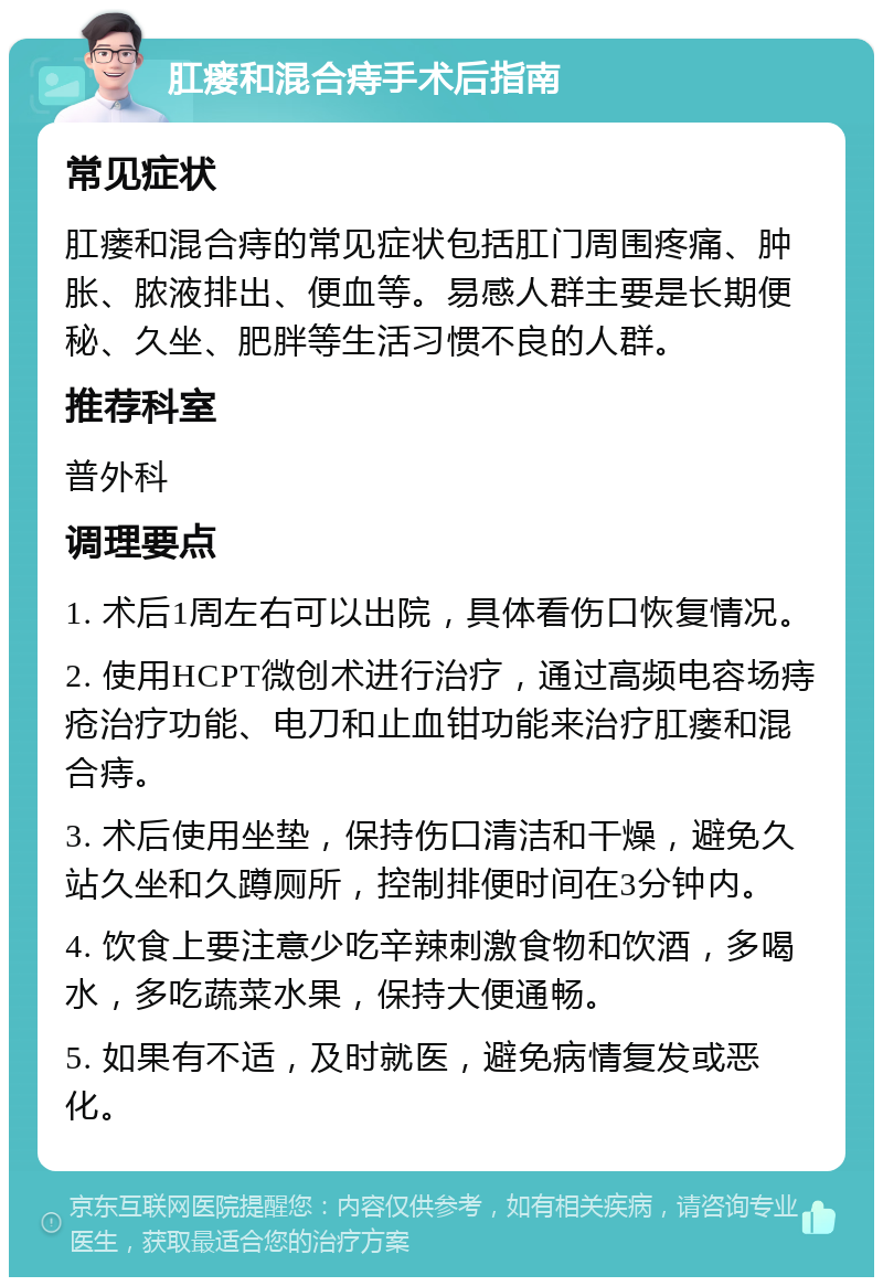 肛瘘和混合痔手术后指南 常见症状 肛瘘和混合痔的常见症状包括肛门周围疼痛、肿胀、脓液排出、便血等。易感人群主要是长期便秘、久坐、肥胖等生活习惯不良的人群。 推荐科室 普外科 调理要点 1. 术后1周左右可以出院，具体看伤口恢复情况。 2. 使用HCPT微创术进行治疗，通过高频电容场痔疮治疗功能、电刀和止血钳功能来治疗肛瘘和混合痔。 3. 术后使用坐垫，保持伤口清洁和干燥，避免久站久坐和久蹲厕所，控制排便时间在3分钟内。 4. 饮食上要注意少吃辛辣刺激食物和饮酒，多喝水，多吃蔬菜水果，保持大便通畅。 5. 如果有不适，及时就医，避免病情复发或恶化。