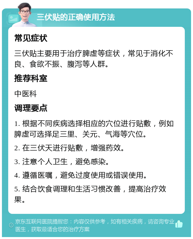 三伏贴的正确使用方法 常见症状 三伏贴主要用于治疗脾虚等症状，常见于消化不良、食欲不振、腹泻等人群。 推荐科室 中医科 调理要点 1. 根据不同疾病选择相应的穴位进行贴敷，例如脾虚可选择足三里、关元、气海等穴位。 2. 在三伏天进行贴敷，增强药效。 3. 注意个人卫生，避免感染。 4. 遵循医嘱，避免过度使用或错误使用。 5. 结合饮食调理和生活习惯改善，提高治疗效果。