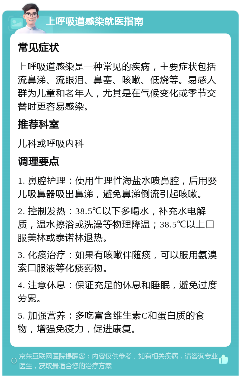 上呼吸道感染就医指南 常见症状 上呼吸道感染是一种常见的疾病，主要症状包括流鼻涕、流眼泪、鼻塞、咳嗽、低烧等。易感人群为儿童和老年人，尤其是在气候变化或季节交替时更容易感染。 推荐科室 儿科或呼吸内科 调理要点 1. 鼻腔护理：使用生理性海盐水喷鼻腔，后用婴儿吸鼻器吸出鼻涕，避免鼻涕倒流引起咳嗽。 2. 控制发热：38.5℃以下多喝水，补充水电解质，温水擦浴或洗澡等物理降温；38.5℃以上口服美林或泰诺林退热。 3. 化痰治疗：如果有咳嗽伴随痰，可以服用氨溴索口服液等化痰药物。 4. 注意休息：保证充足的休息和睡眠，避免过度劳累。 5. 加强营养：多吃富含维生素C和蛋白质的食物，增强免疫力，促进康复。