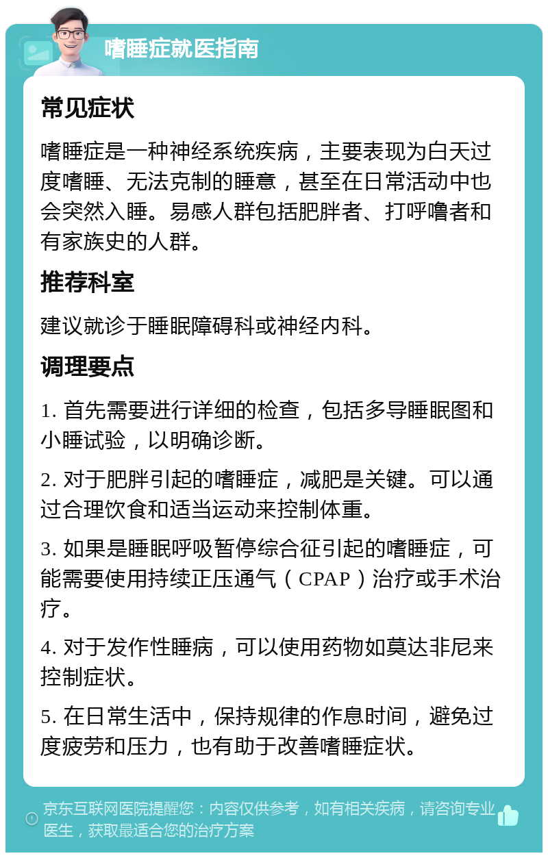 嗜睡症就医指南 常见症状 嗜睡症是一种神经系统疾病，主要表现为白天过度嗜睡、无法克制的睡意，甚至在日常活动中也会突然入睡。易感人群包括肥胖者、打呼噜者和有家族史的人群。 推荐科室 建议就诊于睡眠障碍科或神经内科。 调理要点 1. 首先需要进行详细的检查，包括多导睡眠图和小睡试验，以明确诊断。 2. 对于肥胖引起的嗜睡症，减肥是关键。可以通过合理饮食和适当运动来控制体重。 3. 如果是睡眠呼吸暂停综合征引起的嗜睡症，可能需要使用持续正压通气（CPAP）治疗或手术治疗。 4. 对于发作性睡病，可以使用药物如莫达非尼来控制症状。 5. 在日常生活中，保持规律的作息时间，避免过度疲劳和压力，也有助于改善嗜睡症状。