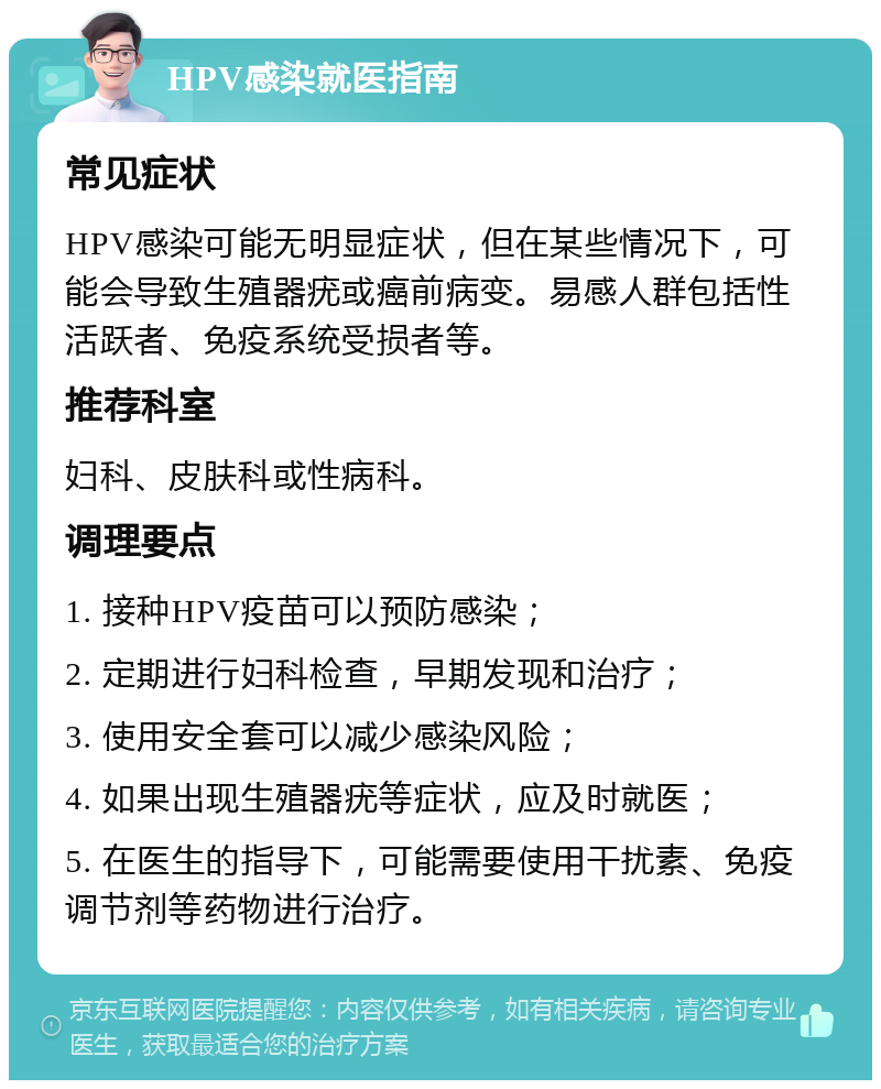 HPV感染就医指南 常见症状 HPV感染可能无明显症状，但在某些情况下，可能会导致生殖器疣或癌前病变。易感人群包括性活跃者、免疫系统受损者等。 推荐科室 妇科、皮肤科或性病科。 调理要点 1. 接种HPV疫苗可以预防感染； 2. 定期进行妇科检查，早期发现和治疗； 3. 使用安全套可以减少感染风险； 4. 如果出现生殖器疣等症状，应及时就医； 5. 在医生的指导下，可能需要使用干扰素、免疫调节剂等药物进行治疗。