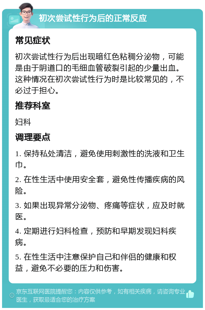 初次尝试性行为后的正常反应 常见症状 初次尝试性行为后出现暗红色粘稠分泌物，可能是由于阴道口的毛细血管破裂引起的少量出血。这种情况在初次尝试性行为时是比较常见的，不必过于担心。 推荐科室 妇科 调理要点 1. 保持私处清洁，避免使用刺激性的洗液和卫生巾。 2. 在性生活中使用安全套，避免性传播疾病的风险。 3. 如果出现异常分泌物、疼痛等症状，应及时就医。 4. 定期进行妇科检查，预防和早期发现妇科疾病。 5. 在性生活中注意保护自己和伴侣的健康和权益，避免不必要的压力和伤害。