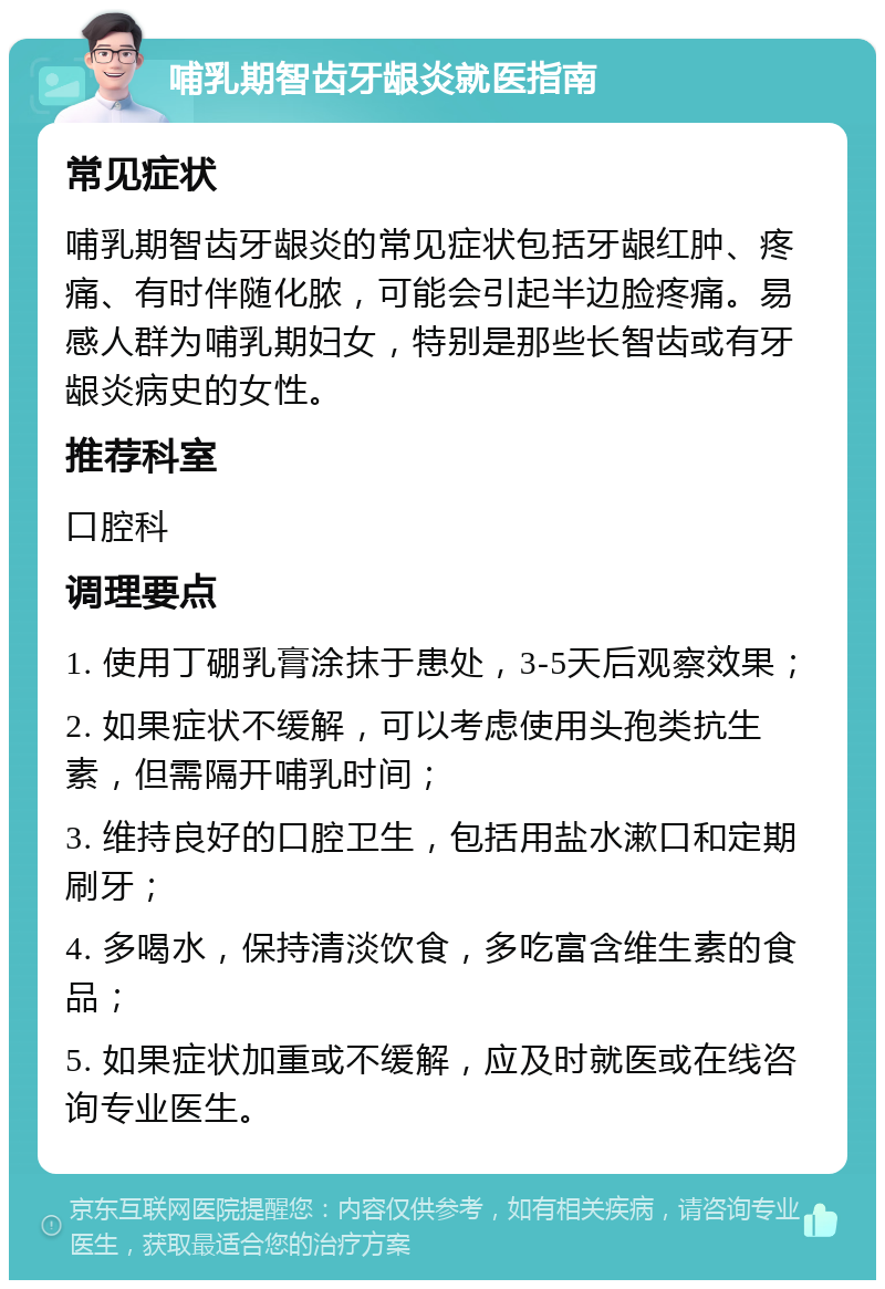 哺乳期智齿牙龈炎就医指南 常见症状 哺乳期智齿牙龈炎的常见症状包括牙龈红肿、疼痛、有时伴随化脓，可能会引起半边脸疼痛。易感人群为哺乳期妇女，特别是那些长智齿或有牙龈炎病史的女性。 推荐科室 口腔科 调理要点 1. 使用丁硼乳膏涂抹于患处，3-5天后观察效果； 2. 如果症状不缓解，可以考虑使用头孢类抗生素，但需隔开哺乳时间； 3. 维持良好的口腔卫生，包括用盐水漱口和定期刷牙； 4. 多喝水，保持清淡饮食，多吃富含维生素的食品； 5. 如果症状加重或不缓解，应及时就医或在线咨询专业医生。