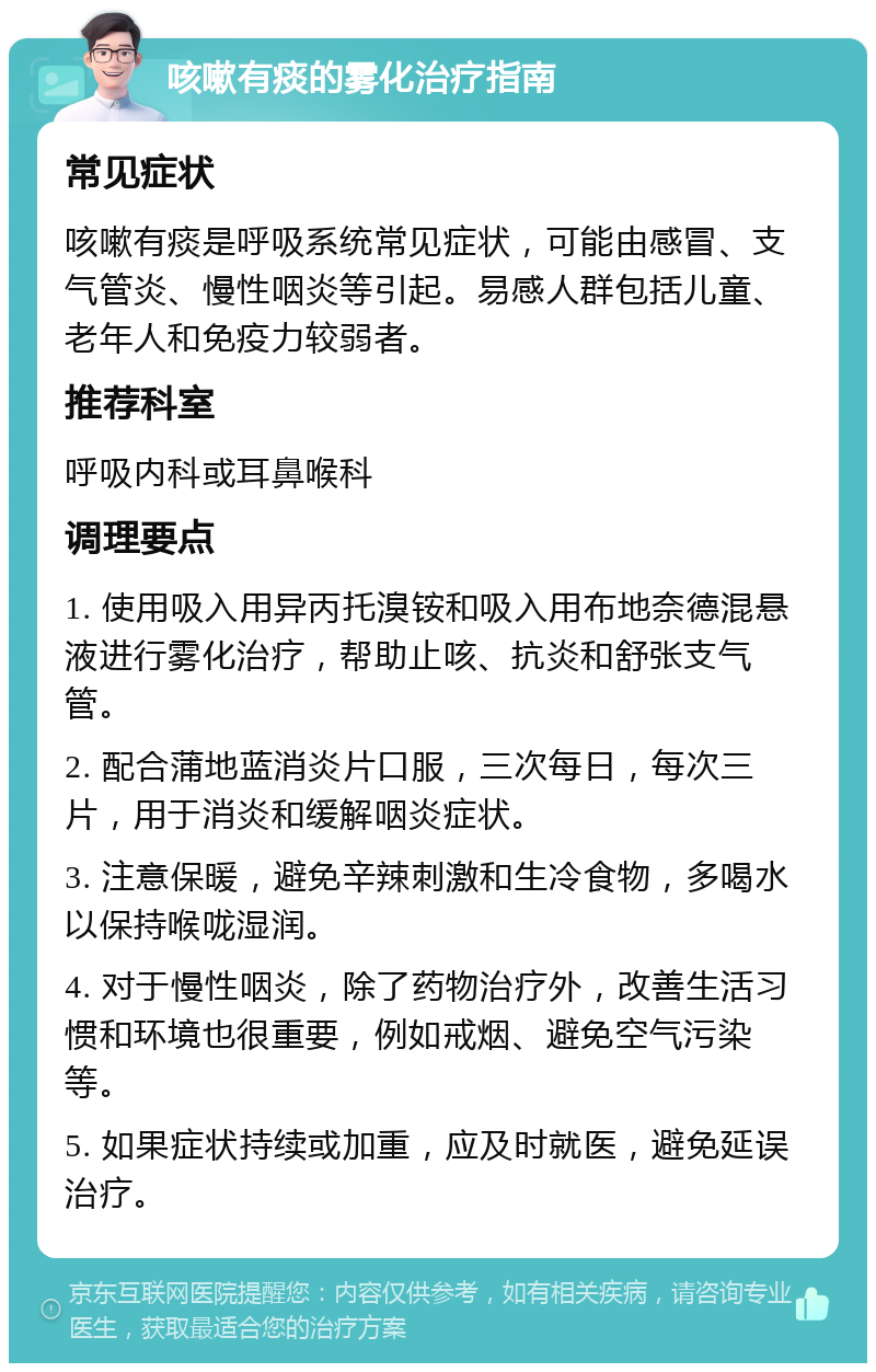 咳嗽有痰的雾化治疗指南 常见症状 咳嗽有痰是呼吸系统常见症状，可能由感冒、支气管炎、慢性咽炎等引起。易感人群包括儿童、老年人和免疫力较弱者。 推荐科室 呼吸内科或耳鼻喉科 调理要点 1. 使用吸入用异丙托溴铵和吸入用布地奈德混悬液进行雾化治疗，帮助止咳、抗炎和舒张支气管。 2. 配合蒲地蓝消炎片口服，三次每日，每次三片，用于消炎和缓解咽炎症状。 3. 注意保暖，避免辛辣刺激和生冷食物，多喝水以保持喉咙湿润。 4. 对于慢性咽炎，除了药物治疗外，改善生活习惯和环境也很重要，例如戒烟、避免空气污染等。 5. 如果症状持续或加重，应及时就医，避免延误治疗。