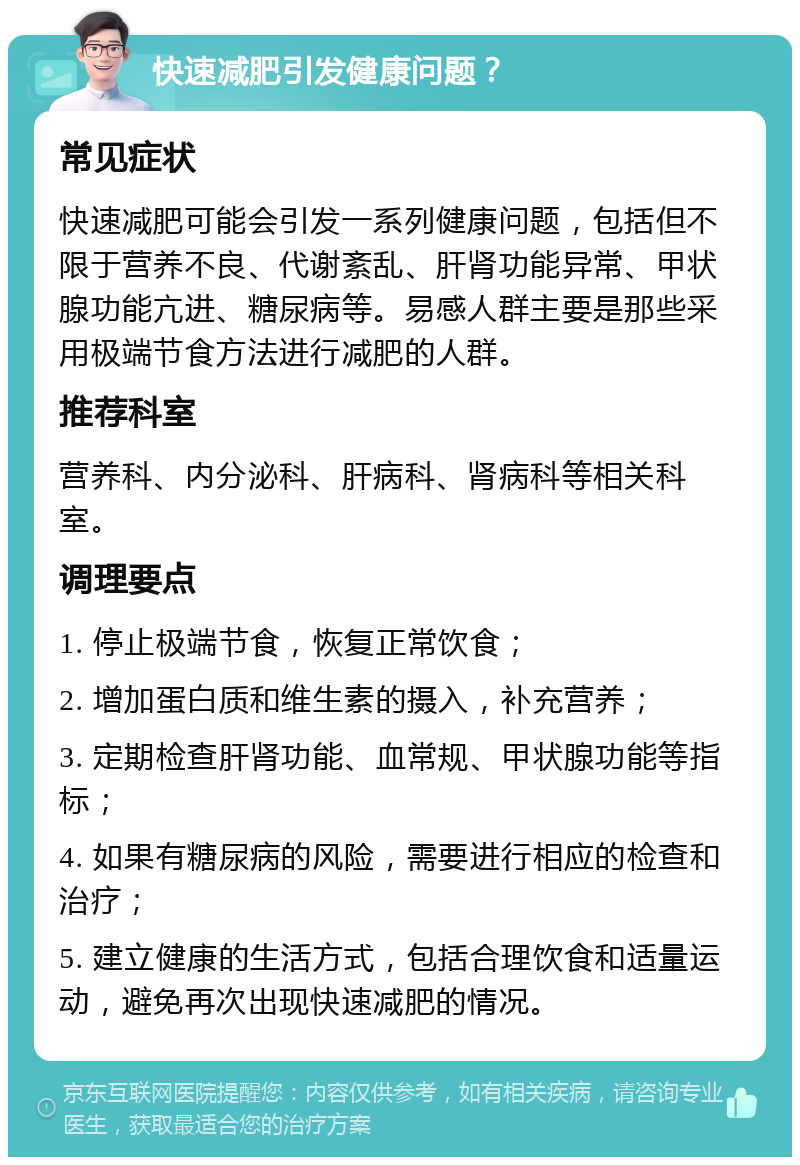 快速减肥引发健康问题？ 常见症状 快速减肥可能会引发一系列健康问题，包括但不限于营养不良、代谢紊乱、肝肾功能异常、甲状腺功能亢进、糖尿病等。易感人群主要是那些采用极端节食方法进行减肥的人群。 推荐科室 营养科、内分泌科、肝病科、肾病科等相关科室。 调理要点 1. 停止极端节食，恢复正常饮食； 2. 增加蛋白质和维生素的摄入，补充营养； 3. 定期检查肝肾功能、血常规、甲状腺功能等指标； 4. 如果有糖尿病的风险，需要进行相应的检查和治疗； 5. 建立健康的生活方式，包括合理饮食和适量运动，避免再次出现快速减肥的情况。