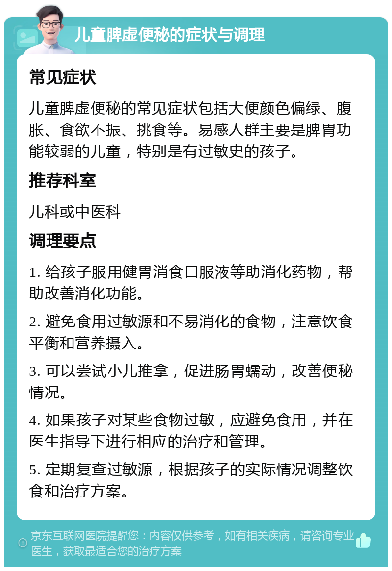 儿童脾虚便秘的症状与调理 常见症状 儿童脾虚便秘的常见症状包括大便颜色偏绿、腹胀、食欲不振、挑食等。易感人群主要是脾胃功能较弱的儿童，特别是有过敏史的孩子。 推荐科室 儿科或中医科 调理要点 1. 给孩子服用健胃消食口服液等助消化药物，帮助改善消化功能。 2. 避免食用过敏源和不易消化的食物，注意饮食平衡和营养摄入。 3. 可以尝试小儿推拿，促进肠胃蠕动，改善便秘情况。 4. 如果孩子对某些食物过敏，应避免食用，并在医生指导下进行相应的治疗和管理。 5. 定期复查过敏源，根据孩子的实际情况调整饮食和治疗方案。