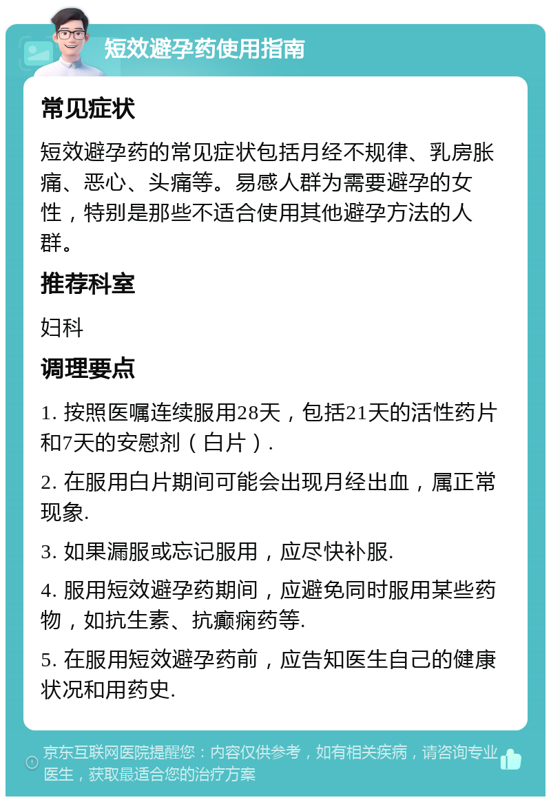 短效避孕药使用指南 常见症状 短效避孕药的常见症状包括月经不规律、乳房胀痛、恶心、头痛等。易感人群为需要避孕的女性，特别是那些不适合使用其他避孕方法的人群。 推荐科室 妇科 调理要点 1. 按照医嘱连续服用28天，包括21天的活性药片和7天的安慰剂（白片）. 2. 在服用白片期间可能会出现月经出血，属正常现象. 3. 如果漏服或忘记服用，应尽快补服. 4. 服用短效避孕药期间，应避免同时服用某些药物，如抗生素、抗癫痫药等. 5. 在服用短效避孕药前，应告知医生自己的健康状况和用药史.