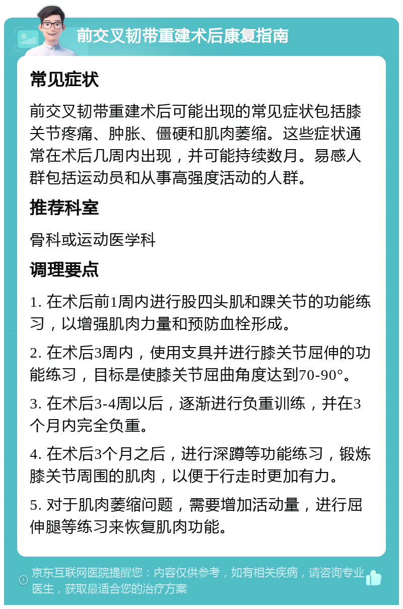 前交叉韧带重建术后康复指南 常见症状 前交叉韧带重建术后可能出现的常见症状包括膝关节疼痛、肿胀、僵硬和肌肉萎缩。这些症状通常在术后几周内出现，并可能持续数月。易感人群包括运动员和从事高强度活动的人群。 推荐科室 骨科或运动医学科 调理要点 1. 在术后前1周内进行股四头肌和踝关节的功能练习，以增强肌肉力量和预防血栓形成。 2. 在术后3周内，使用支具并进行膝关节屈伸的功能练习，目标是使膝关节屈曲角度达到70-90°。 3. 在术后3-4周以后，逐渐进行负重训练，并在3个月内完全负重。 4. 在术后3个月之后，进行深蹲等功能练习，锻炼膝关节周围的肌肉，以便于行走时更加有力。 5. 对于肌肉萎缩问题，需要增加活动量，进行屈伸腿等练习来恢复肌肉功能。