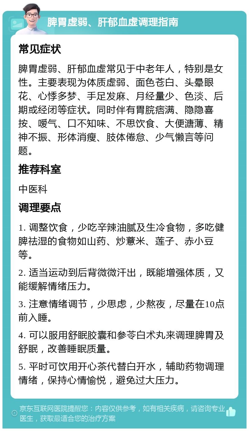 脾胃虚弱、肝郁血虚调理指南 常见症状 脾胃虚弱、肝郁血虚常见于中老年人，特别是女性。主要表现为体质虚弱、面色苍白、头晕眼花、心悸多梦、手足发麻、月经量少、色淡、后期或经闭等症状。同时伴有胃脘痞满、隐隐喜按、嗳气、口不知味、不思饮食、大便溏薄、精神不振、形体消瘦、肢体倦怠、少气懒言等问题。 推荐科室 中医科 调理要点 1. 调整饮食，少吃辛辣油腻及生冷食物，多吃健脾祛湿的食物如山药、炒薏米、莲子、赤小豆等。 2. 适当运动到后背微微汗出，既能增强体质，又能缓解情绪压力。 3. 注意情绪调节，少思虑，少熬夜，尽量在10点前入睡。 4. 可以服用舒眠胶囊和参苓白术丸来调理脾胃及舒眠，改善睡眠质量。 5. 平时可饮用开心茶代替白开水，辅助药物调理情绪，保持心情愉悦，避免过大压力。