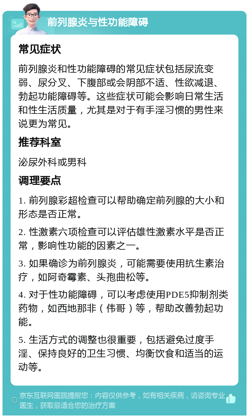 前列腺炎与性功能障碍 常见症状 前列腺炎和性功能障碍的常见症状包括尿流变弱、尿分叉、下腹部或会阴部不适、性欲减退、勃起功能障碍等。这些症状可能会影响日常生活和性生活质量，尤其是对于有手淫习惯的男性来说更为常见。 推荐科室 泌尿外科或男科 调理要点 1. 前列腺彩超检查可以帮助确定前列腺的大小和形态是否正常。 2. 性激素六项检查可以评估雄性激素水平是否正常，影响性功能的因素之一。 3. 如果确诊为前列腺炎，可能需要使用抗生素治疗，如阿奇霉素、头孢曲松等。 4. 对于性功能障碍，可以考虑使用PDE5抑制剂类药物，如西地那非（伟哥）等，帮助改善勃起功能。 5. 生活方式的调整也很重要，包括避免过度手淫、保持良好的卫生习惯、均衡饮食和适当的运动等。