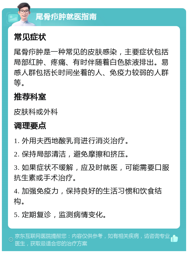 尾骨疖肿就医指南 常见症状 尾骨疖肿是一种常见的皮肤感染，主要症状包括局部红肿、疼痛、有时伴随着白色脓液排出。易感人群包括长时间坐着的人、免疫力较弱的人群等。 推荐科室 皮肤科或外科 调理要点 1. 外用夫西地酸乳膏进行消炎治疗。 2. 保持局部清洁，避免摩擦和挤压。 3. 如果症状不缓解，应及时就医，可能需要口服抗生素或手术治疗。 4. 加强免疫力，保持良好的生活习惯和饮食结构。 5. 定期复诊，监测病情变化。