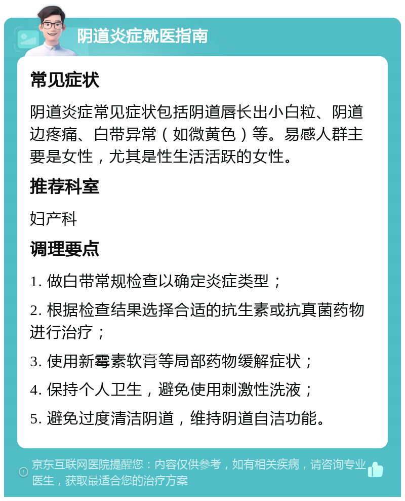 阴道炎症就医指南 常见症状 阴道炎症常见症状包括阴道唇长出小白粒、阴道边疼痛、白带异常（如微黄色）等。易感人群主要是女性，尤其是性生活活跃的女性。 推荐科室 妇产科 调理要点 1. 做白带常规检查以确定炎症类型； 2. 根据检查结果选择合适的抗生素或抗真菌药物进行治疗； 3. 使用新霉素软膏等局部药物缓解症状； 4. 保持个人卫生，避免使用刺激性洗液； 5. 避免过度清洁阴道，维持阴道自洁功能。