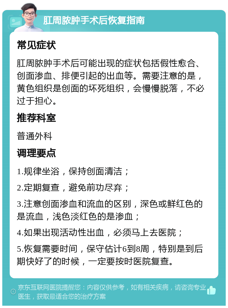 肛周脓肿手术后恢复指南 常见症状 肛周脓肿手术后可能出现的症状包括假性愈合、创面渗血、排便引起的出血等。需要注意的是，黄色组织是创面的坏死组织，会慢慢脱落，不必过于担心。 推荐科室 普通外科 调理要点 1.规律坐浴，保持创面清洁； 2.定期复查，避免前功尽弃； 3.注意创面渗血和流血的区别，深色或鲜红色的是流血，浅色淡红色的是渗血； 4.如果出现活动性出血，必须马上去医院； 5.恢复需要时间，保守估计6到8周，特别是到后期快好了的时候，一定要按时医院复查。