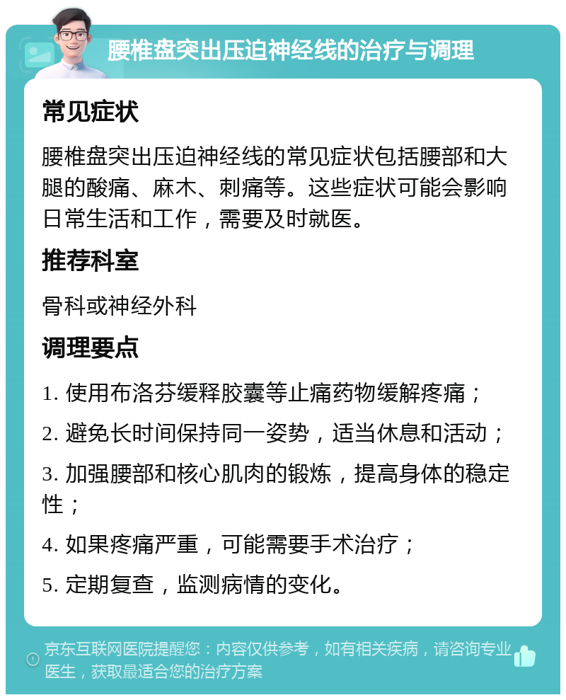 腰椎盘突出压迫神经线的治疗与调理 常见症状 腰椎盘突出压迫神经线的常见症状包括腰部和大腿的酸痛、麻木、刺痛等。这些症状可能会影响日常生活和工作，需要及时就医。 推荐科室 骨科或神经外科 调理要点 1. 使用布洛芬缓释胶囊等止痛药物缓解疼痛； 2. 避免长时间保持同一姿势，适当休息和活动； 3. 加强腰部和核心肌肉的锻炼，提高身体的稳定性； 4. 如果疼痛严重，可能需要手术治疗； 5. 定期复查，监测病情的变化。