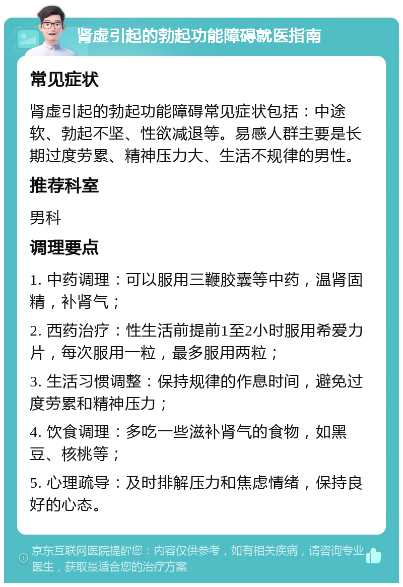 肾虚引起的勃起功能障碍就医指南 常见症状 肾虚引起的勃起功能障碍常见症状包括：中途软、勃起不坚、性欲减退等。易感人群主要是长期过度劳累、精神压力大、生活不规律的男性。 推荐科室 男科 调理要点 1. 中药调理：可以服用三鞭胶囊等中药，温肾固精，补肾气； 2. 西药治疗：性生活前提前1至2小时服用希爱力片，每次服用一粒，最多服用两粒； 3. 生活习惯调整：保持规律的作息时间，避免过度劳累和精神压力； 4. 饮食调理：多吃一些滋补肾气的食物，如黑豆、核桃等； 5. 心理疏导：及时排解压力和焦虑情绪，保持良好的心态。