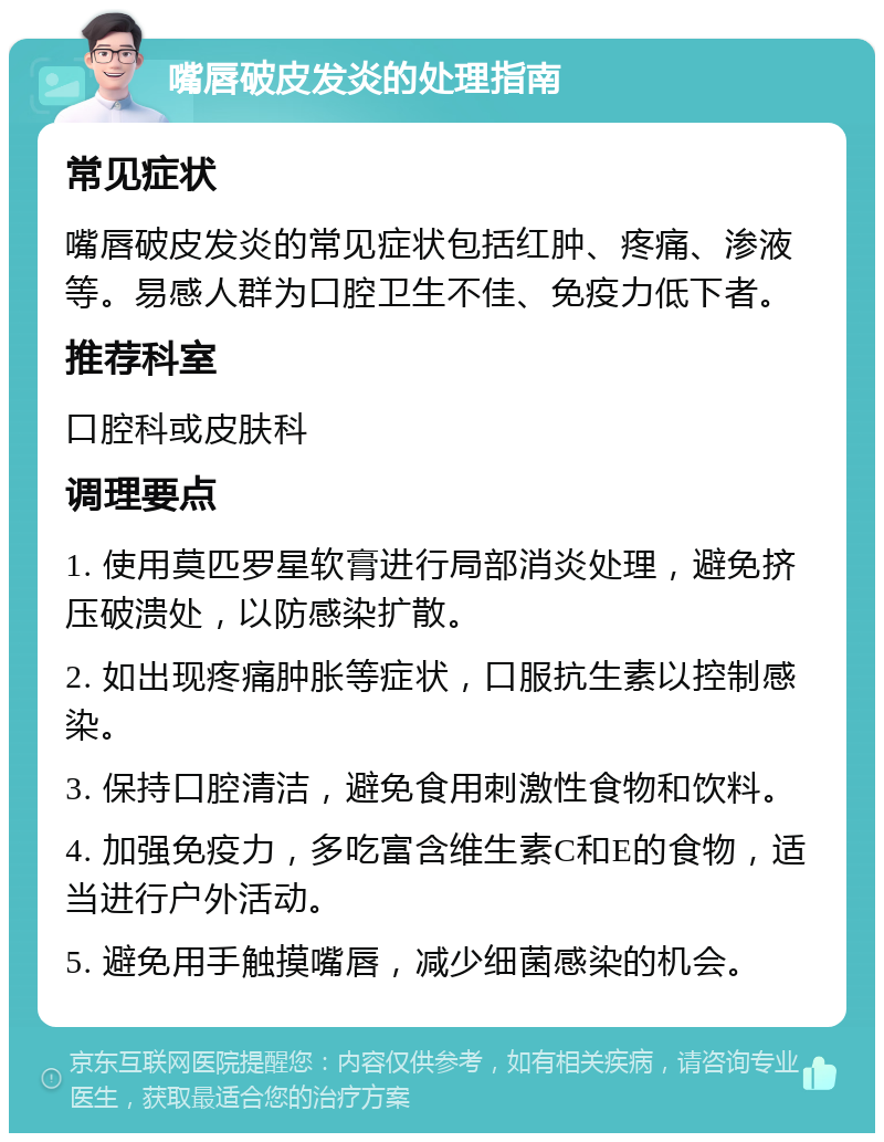 嘴唇破皮发炎的处理指南 常见症状 嘴唇破皮发炎的常见症状包括红肿、疼痛、渗液等。易感人群为口腔卫生不佳、免疫力低下者。 推荐科室 口腔科或皮肤科 调理要点 1. 使用莫匹罗星软膏进行局部消炎处理，避免挤压破溃处，以防感染扩散。 2. 如出现疼痛肿胀等症状，口服抗生素以控制感染。 3. 保持口腔清洁，避免食用刺激性食物和饮料。 4. 加强免疫力，多吃富含维生素C和E的食物，适当进行户外活动。 5. 避免用手触摸嘴唇，减少细菌感染的机会。