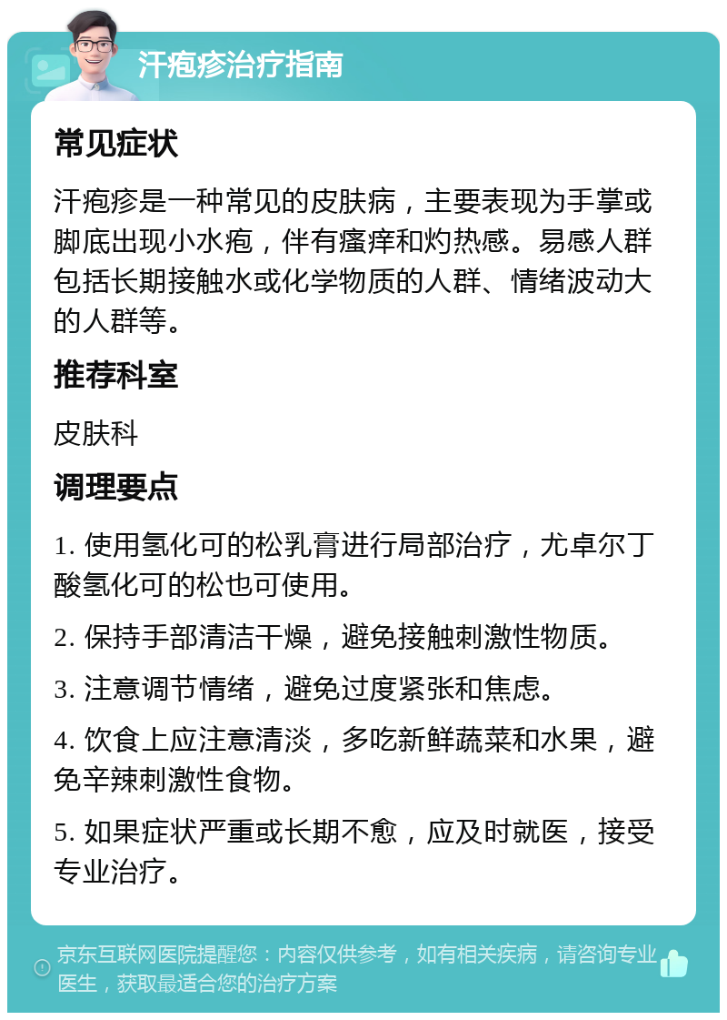 汗疱疹治疗指南 常见症状 汗疱疹是一种常见的皮肤病，主要表现为手掌或脚底出现小水疱，伴有瘙痒和灼热感。易感人群包括长期接触水或化学物质的人群、情绪波动大的人群等。 推荐科室 皮肤科 调理要点 1. 使用氢化可的松乳膏进行局部治疗，尤卓尔丁酸氢化可的松也可使用。 2. 保持手部清洁干燥，避免接触刺激性物质。 3. 注意调节情绪，避免过度紧张和焦虑。 4. 饮食上应注意清淡，多吃新鲜蔬菜和水果，避免辛辣刺激性食物。 5. 如果症状严重或长期不愈，应及时就医，接受专业治疗。