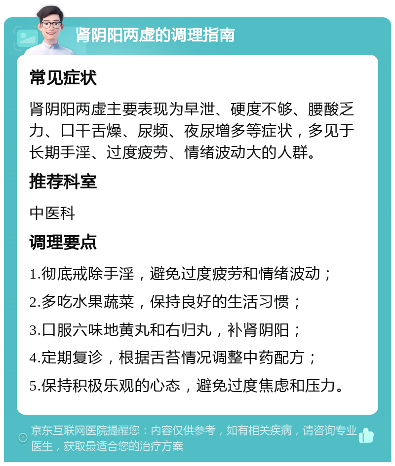 肾阴阳两虚的调理指南 常见症状 肾阴阳两虚主要表现为早泄、硬度不够、腰酸乏力、口干舌燥、尿频、夜尿增多等症状，多见于长期手淫、过度疲劳、情绪波动大的人群。 推荐科室 中医科 调理要点 1.彻底戒除手淫，避免过度疲劳和情绪波动； 2.多吃水果蔬菜，保持良好的生活习惯； 3.口服六味地黄丸和右归丸，补肾阴阳； 4.定期复诊，根据舌苔情况调整中药配方； 5.保持积极乐观的心态，避免过度焦虑和压力。