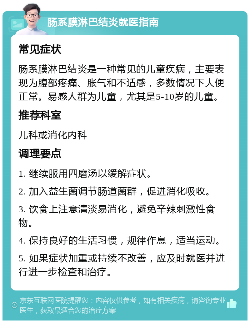 肠系膜淋巴结炎就医指南 常见症状 肠系膜淋巴结炎是一种常见的儿童疾病，主要表现为腹部疼痛、胀气和不适感，多数情况下大便正常。易感人群为儿童，尤其是5-10岁的儿童。 推荐科室 儿科或消化内科 调理要点 1. 继续服用四磨汤以缓解症状。 2. 加入益生菌调节肠道菌群，促进消化吸收。 3. 饮食上注意清淡易消化，避免辛辣刺激性食物。 4. 保持良好的生活习惯，规律作息，适当运动。 5. 如果症状加重或持续不改善，应及时就医并进行进一步检查和治疗。