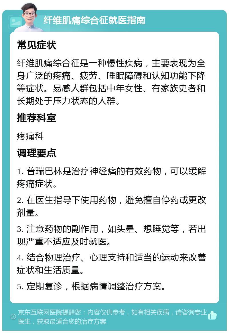 纤维肌痛综合征就医指南 常见症状 纤维肌痛综合征是一种慢性疾病，主要表现为全身广泛的疼痛、疲劳、睡眠障碍和认知功能下降等症状。易感人群包括中年女性、有家族史者和长期处于压力状态的人群。 推荐科室 疼痛科 调理要点 1. 普瑞巴林是治疗神经痛的有效药物，可以缓解疼痛症状。 2. 在医生指导下使用药物，避免擅自停药或更改剂量。 3. 注意药物的副作用，如头晕、想睡觉等，若出现严重不适应及时就医。 4. 结合物理治疗、心理支持和适当的运动来改善症状和生活质量。 5. 定期复诊，根据病情调整治疗方案。