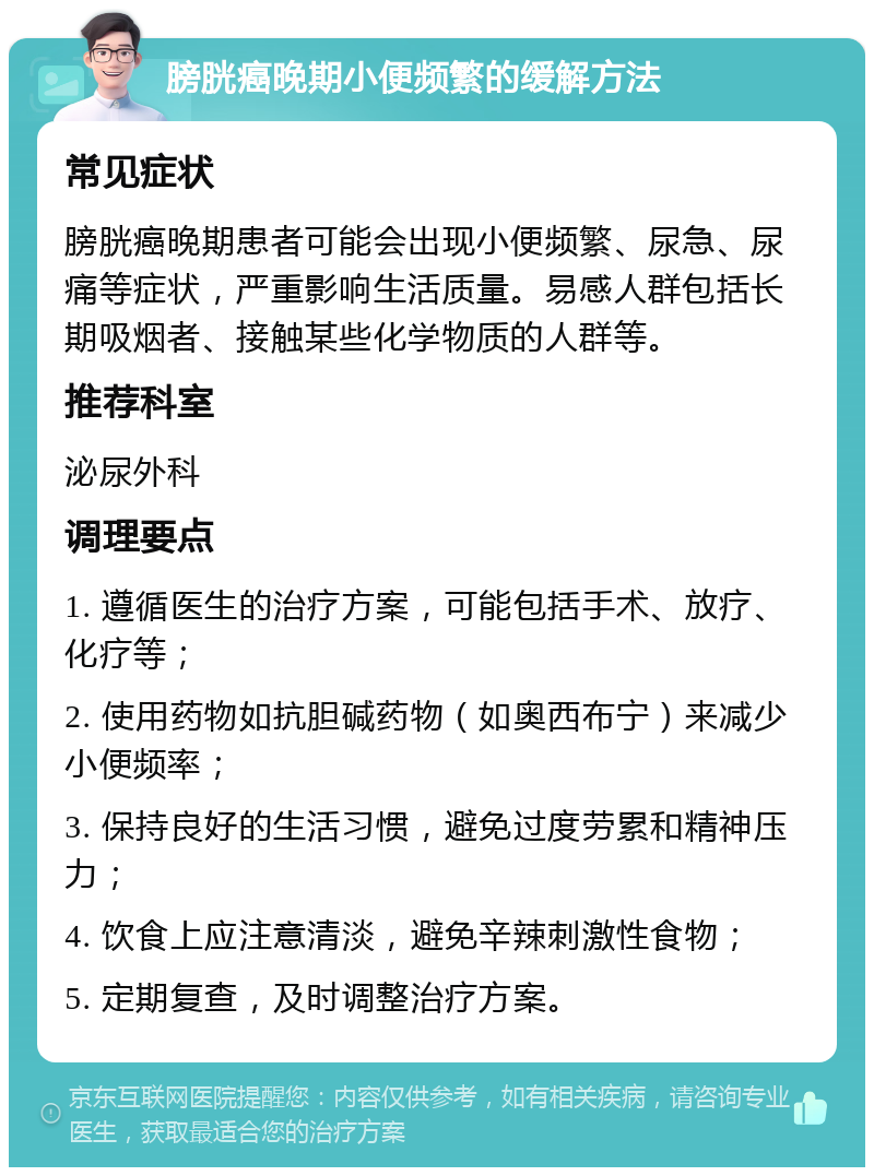 膀胱癌晚期小便频繁的缓解方法 常见症状 膀胱癌晚期患者可能会出现小便频繁、尿急、尿痛等症状，严重影响生活质量。易感人群包括长期吸烟者、接触某些化学物质的人群等。 推荐科室 泌尿外科 调理要点 1. 遵循医生的治疗方案，可能包括手术、放疗、化疗等； 2. 使用药物如抗胆碱药物（如奥西布宁）来减少小便频率； 3. 保持良好的生活习惯，避免过度劳累和精神压力； 4. 饮食上应注意清淡，避免辛辣刺激性食物； 5. 定期复查，及时调整治疗方案。