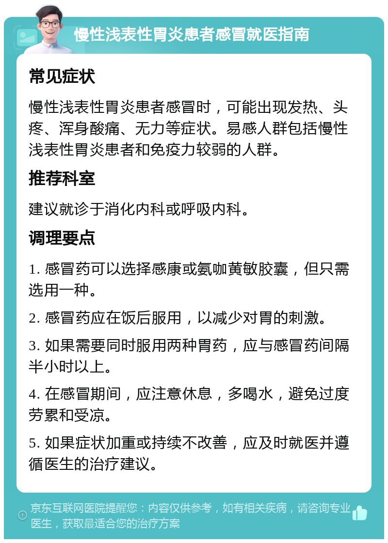 慢性浅表性胃炎患者感冒就医指南 常见症状 慢性浅表性胃炎患者感冒时，可能出现发热、头疼、浑身酸痛、无力等症状。易感人群包括慢性浅表性胃炎患者和免疫力较弱的人群。 推荐科室 建议就诊于消化内科或呼吸内科。 调理要点 1. 感冒药可以选择感康或氨咖黄敏胶囊，但只需选用一种。 2. 感冒药应在饭后服用，以减少对胃的刺激。 3. 如果需要同时服用两种胃药，应与感冒药间隔半小时以上。 4. 在感冒期间，应注意休息，多喝水，避免过度劳累和受凉。 5. 如果症状加重或持续不改善，应及时就医并遵循医生的治疗建议。