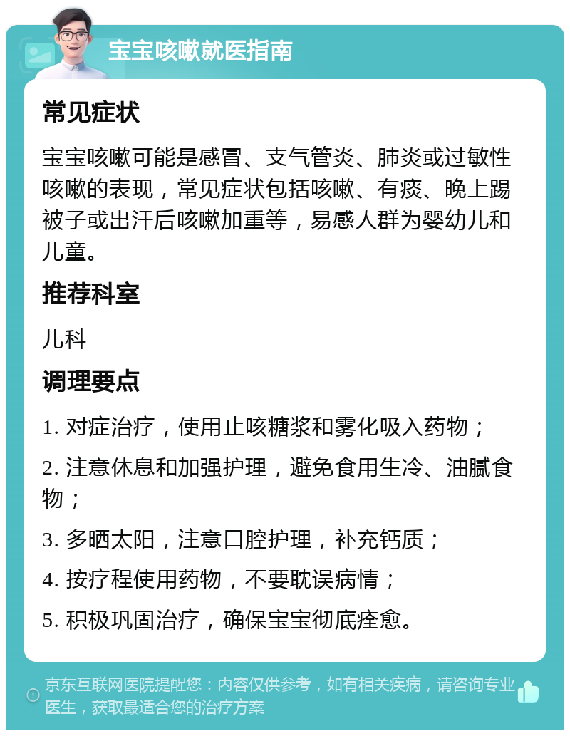 宝宝咳嗽就医指南 常见症状 宝宝咳嗽可能是感冒、支气管炎、肺炎或过敏性咳嗽的表现，常见症状包括咳嗽、有痰、晚上踢被子或出汗后咳嗽加重等，易感人群为婴幼儿和儿童。 推荐科室 儿科 调理要点 1. 对症治疗，使用止咳糖浆和雾化吸入药物； 2. 注意休息和加强护理，避免食用生冷、油腻食物； 3. 多晒太阳，注意口腔护理，补充钙质； 4. 按疗程使用药物，不要耽误病情； 5. 积极巩固治疗，确保宝宝彻底痊愈。