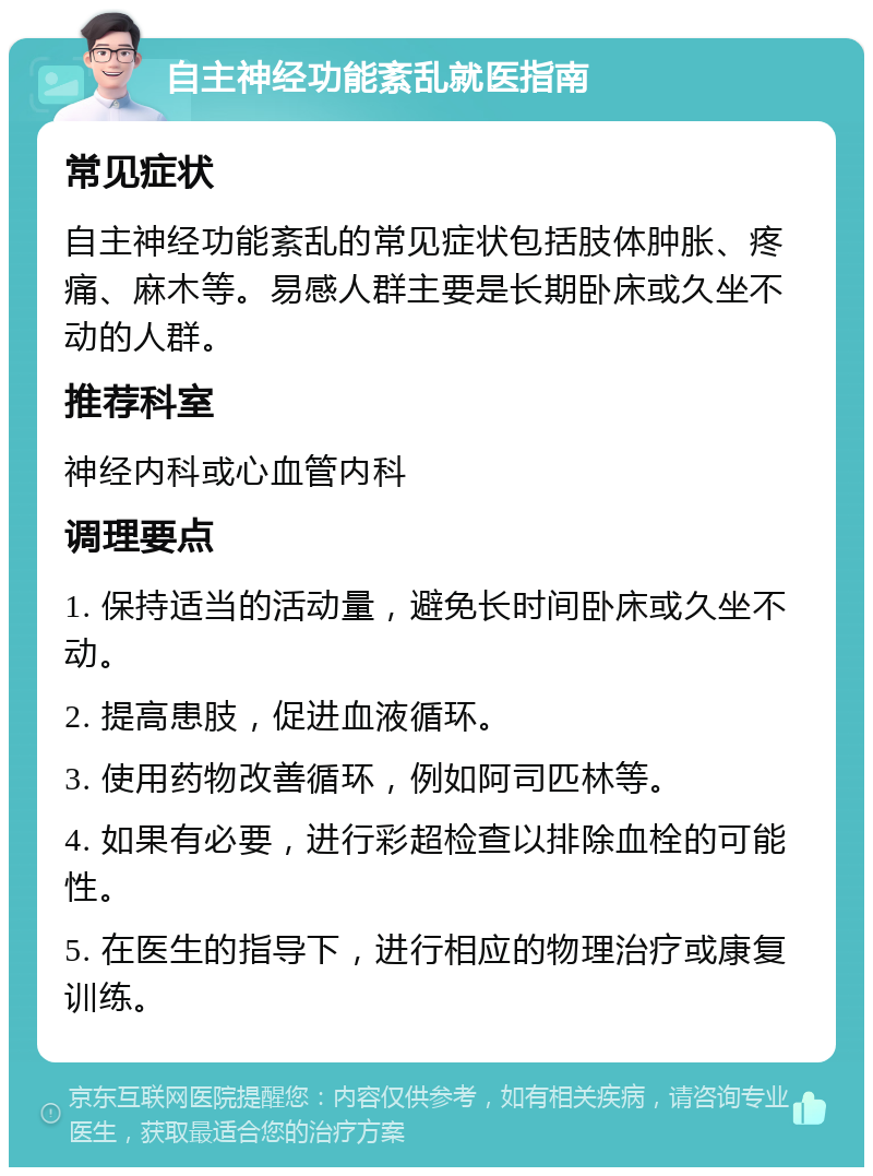 自主神经功能紊乱就医指南 常见症状 自主神经功能紊乱的常见症状包括肢体肿胀、疼痛、麻木等。易感人群主要是长期卧床或久坐不动的人群。 推荐科室 神经内科或心血管内科 调理要点 1. 保持适当的活动量，避免长时间卧床或久坐不动。 2. 提高患肢，促进血液循环。 3. 使用药物改善循环，例如阿司匹林等。 4. 如果有必要，进行彩超检查以排除血栓的可能性。 5. 在医生的指导下，进行相应的物理治疗或康复训练。