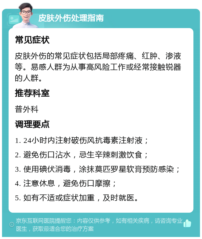 皮肤外伤处理指南 常见症状 皮肤外伤的常见症状包括局部疼痛、红肿、渗液等。易感人群为从事高风险工作或经常接触锐器的人群。 推荐科室 普外科 调理要点 1. 24小时内注射破伤风抗毒素注射液； 2. 避免伤口沾水，忌生辛辣刺激饮食； 3. 使用碘伏消毒，涂抹莫匹罗星软膏预防感染； 4. 注意休息，避免伤口摩擦； 5. 如有不适或症状加重，及时就医。